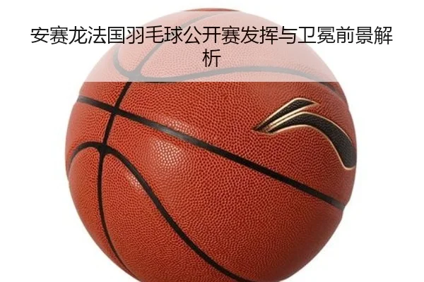 安赛龙法国羽毛球公开赛发挥与卫冕前景解析