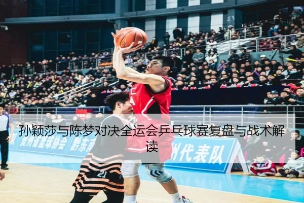 孙颖莎与陈梦对决全运会乒乓球赛复盘与战术解读
